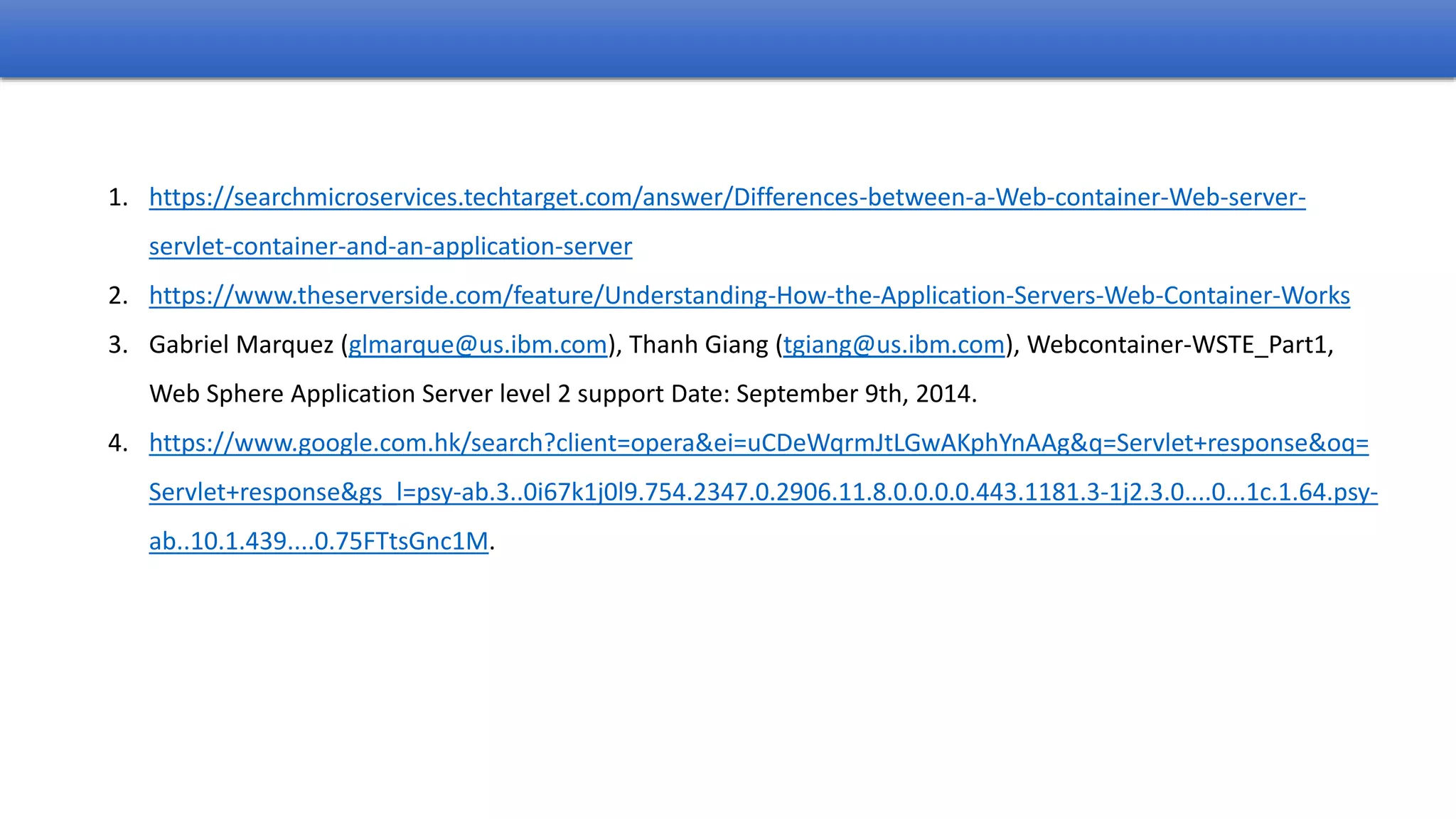 1. https://searchmicroservices.techtarget.com/answer/Differences-between-a-Web-container-Web-server-
servlet-container-and-an-application-server
2. https://www.theserverside.com/feature/Understanding-How-the-Application-Servers-Web-Container-Works
3. Gabriel Marquez (glmarque@us.ibm.com), Thanh Giang (tgiang@us.ibm.com), Webcontainer-WSTE_Part1,
Web Sphere Application Server level 2 support Date: September 9th, 2014.
4. https://www.google.com.hk/search?client=opera&ei=uCDeWqrmJtLGwAKphYnAAg&q=Servlet+response&oq=
Servlet+response&gs_l=psy-ab.3..0i67k1j0l9.754.2347.0.2906.11.8.0.0.0.0.443.1181.3-1j2.3.0....0...1c.1.64.psy-
ab..10.1.439....0.75FTtsGnc1M.
 