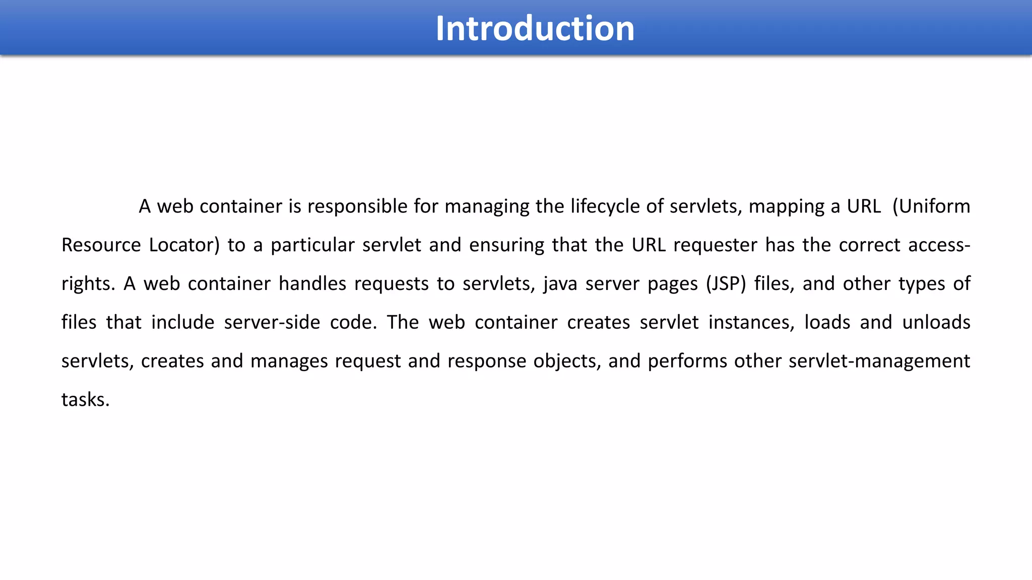 A web container is responsible for managing the lifecycle of servlets, mapping a URL (Uniform
Resource Locator) to a particular servlet and ensuring that the URL requester has the correct access-
rights. A web container handles requests to servlets, java server pages (JSP) files, and other types of
files that include server-side code. The web container creates servlet instances, loads and unloads
servlets, creates and manages request and response objects, and performs other servlet-management
tasks.
Introduction
 