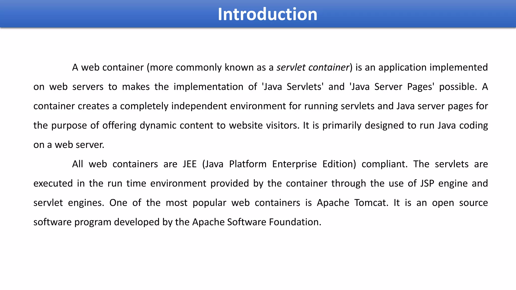 A web container (more commonly known as a servlet container) is an application implemented
on web servers to makes the implementation of 'Java Servlets' and 'Java Server Pages' possible. A
container creates a completely independent environment for running servlets and Java server pages for
the purpose of offering dynamic content to website visitors. It is primarily designed to run Java coding
on a web server.
All web containers are JEE (Java Platform Enterprise Edition) compliant. The servlets are
executed in the run time environment provided by the container through the use of JSP engine and
servlet engines. One of the most popular web containers is Apache Tomcat. It is an open source
software program developed by the Apache Software Foundation.
Introduction
 