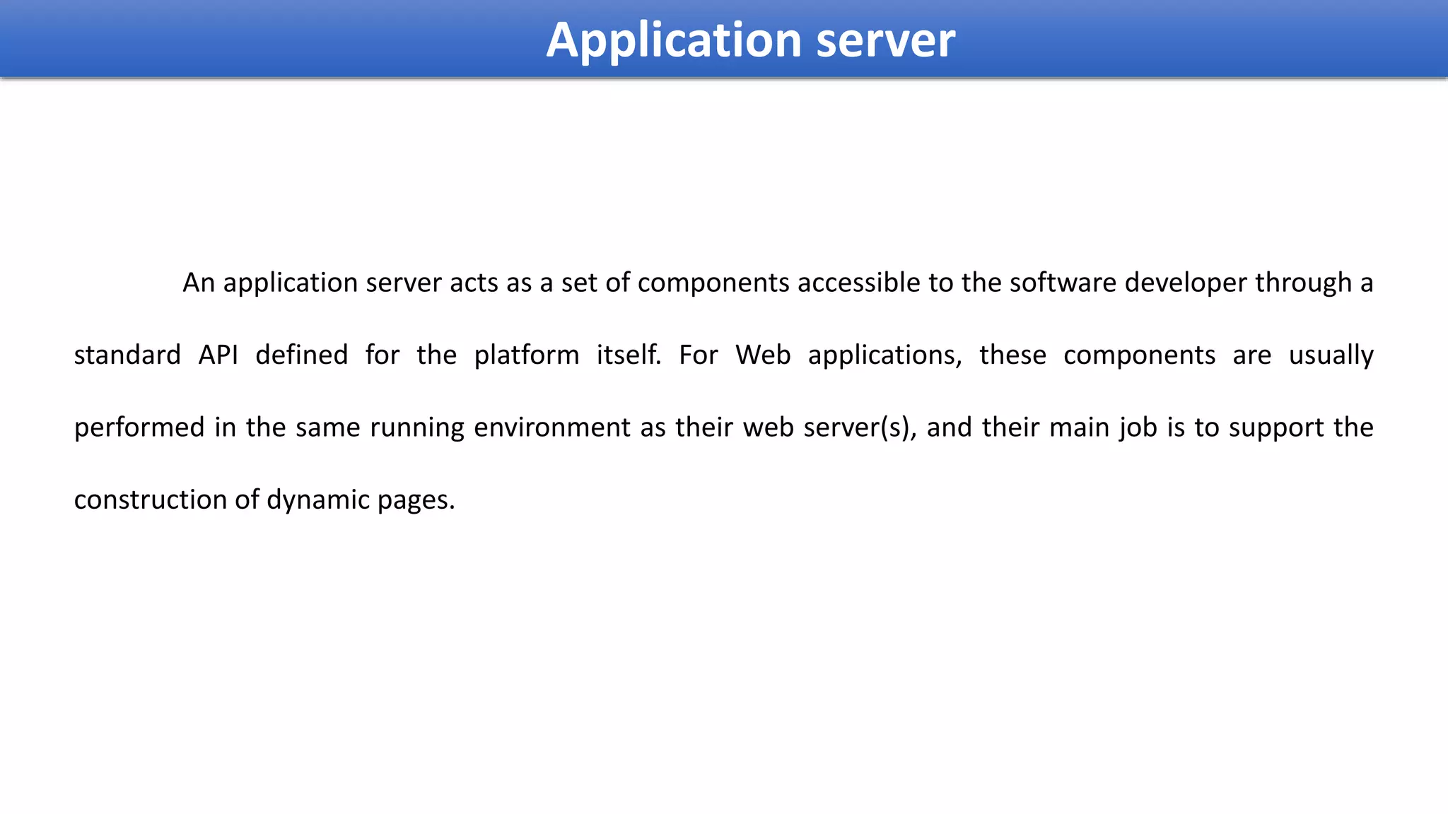 An application server acts as a set of components accessible to the software developer through a
standard API defined for the platform itself. For Web applications, these components are usually
performed in the same running environment as their web server(s), and their main job is to support the
construction of dynamic pages.
Application server
 