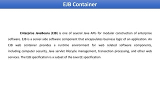 Enterprise JavaBeans (EJB) is one of several Java APIs for modular construction of enterprise
software. EJB is a server-side software component that encapsulates business logic of an application. An
EJB web container provides a runtime environment for web related software components,
including computer security, Java servlet lifecycle management, transaction processing, and other web
services. The EJB specification is a subset of the Java EE specification
EJB Container
 