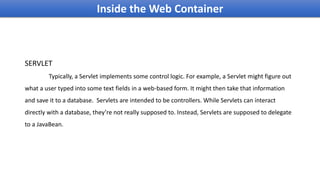 Inside the Web Container
SERVLET
Typically, a Servlet implements some control logic. For example, a Servlet might figure out
what a user typed into some text fields in a web-based form. It might then take that information
and save it to a database. Servlets are intended to be controllers. While Servlets can interact
directly with a database, they’re not really supposed to. Instead, Servlets are supposed to delegate
to a JavaBean.
 