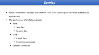 Servlet
 Act as a middle layer between requests from HTTP client (browser) and resources (databases or
applications)
 May perform any of the following tasks:
 Read
 Sent data
 Request data
 Send
 Explicit data
 Implicit response data
 Generate the results
 