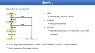 Servlet
 init()
 Instantiate / initialize servlet
 service()
 Execute the servlet
 destroy()
 Close the resources and remove the servlet from
memory
 Valid only within the scope of a servlet’s service method or a filter’s doFilter method
 Common to recycle request objects
 