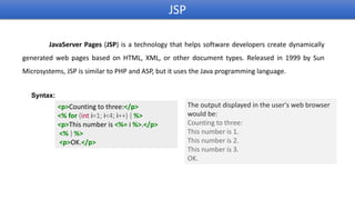 JSP
JavaServer Pages (JSP) is a technology that helps software developers create dynamically
generated web pages based on HTML, XML, or other document types. Released in 1999 by Sun
Microsystems, JSP is similar to PHP and ASP, but it uses the Java programming language.
<p>Counting to three:</p>
<% for (int i=1; i<4; i++) { %>
<p>This number is <%= i %>.</p>
<% } %>
<p>OK.</p>
Syntax:
The output displayed in the user's web browser
would be:
Counting to three:
This number is 1.
This number is 2.
This number is 3.
OK.
 