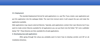 3.5. Deployment
The standard deployment format for web applications is a .war file. If you create a war application just
put this application into the webapps folder. The next time tomcat starts it will unpack the war and make the
application available.
Web applications may require external libraries. Typically, web applications contain their own libraries but if you
want to make certain libraries available for all applications you can put them into the folder "lib" and a subfolder
below "lib". These libraries are then available for all web applications.
4. Developing Java web applications
After going through the setup you probably want to learn how to develop servlets and JSP on ab
installation directory.
 