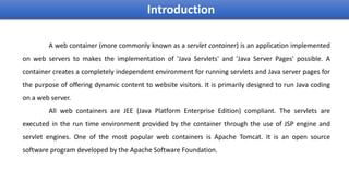 A web container (more commonly known as a servlet container) is an application implemented
on web servers to makes the implementation of 'Java Servlets' and 'Java Server Pages' possible. A
container creates a completely independent environment for running servlets and Java server pages for
the purpose of offering dynamic content to website visitors. It is primarily designed to run Java coding
on a web server.
All web containers are JEE (Java Platform Enterprise Edition) compliant. The servlets are
executed in the run time environment provided by the container through the use of JSP engine and
servlet engines. One of the most popular web containers is Apache Tomcat. It is an open source
software program developed by the Apache Software Foundation.
Introduction
 