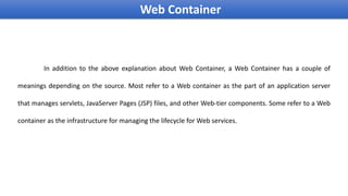In addition to the above explanation about Web Container, a Web Container has a couple of
meanings depending on the source. Most refer to a Web container as the part of an application server
that manages servlets, JavaServer Pages (JSP) files, and other Web-tier components. Some refer to a Web
container as the infrastructure for managing the lifecycle for Web services.
Web Container
 