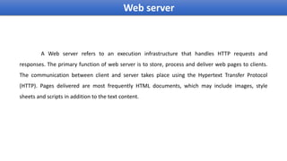 Web server
A Web server refers to an execution infrastructure that handles HTTP requests and
responses. The primary function of web server is to store, process and deliver web pages to clients.
The communication between client and server takes place using the Hypertext Transfer Protocol
(HTTP). Pages delivered are most frequently HTML documents, which may include images, style
sheets and scripts in addition to the text content.
 