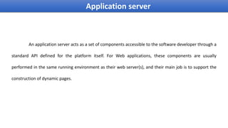 An application server acts as a set of components accessible to the software developer through a
standard API defined for the platform itself. For Web applications, these components are usually
performed in the same running environment as their web server(s), and their main job is to support the
construction of dynamic pages.
Application server
 