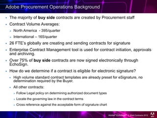 Adobe Procurement Operations Background

   The majority of buy side contracts are created by Procurement staff
   Contract Volume Averages:
       North America - 395/quarter
       International – 165/quarter
   26 FTE’s globally are creating and sending contracts for signature
   Enterprise Contract Management tool is used for contract initiation, approvals
    and archiving.
   Over 75% of buy side contracts are now signed electronically through
    EchoSign.
   How do we determine if a contract is eligible for electronic signature?
       High volume standard contract templates are already preset for eSignature, no
        determination required by the Buyer.
       All other contracts:
           Follow Legal policy on determining authorized document types
           Locate the governing law in the contract terms
           Cross reference against the acceptable form of signature chart


                                                                             Adobe® EchoSign® | Web Contracts 2012
 