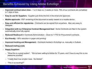 Benefits Achieved by Using Adobe EchoSign

   Improved contract return time – 1 or 2 days vs. 2 weeks or more. 79% of our contracts are completed
    in 7 days or less.

   Easy to use for Suppliers - Supplier just clicks the link in the email and approves.

   Mobile approvals - PDF rendering of the document is easily viewed on a mobile device.

   Easy and efficient for signatories – Contracts can be signed from anywhere. Also very easy to
    delegate.

   Integration with our Enterprise Contract Management tool - Some Contracts are filed in the system
    automatically once fully signed.

   Reduced Headcount in Contracts Administration – Down to 1 FTE for Procurement contracts.

   Eco friendly – 80% reduction in paper and printing!

   Improved tracking and Management – Contracts tracked in EchoSign vs. manually in Outlook

   Reduced mailing costs

   Happy Suppliers

       “Wow this is a great system”. “We’ve been selling to Adobe for 10 years, and I have to say this is one
        awesome process!”

       “I really liked how simple it was. Go Adobe!”

       “This is so exciting!!!”

                                                                               Adobe® EchoSign® | Web Contracts 2012
 