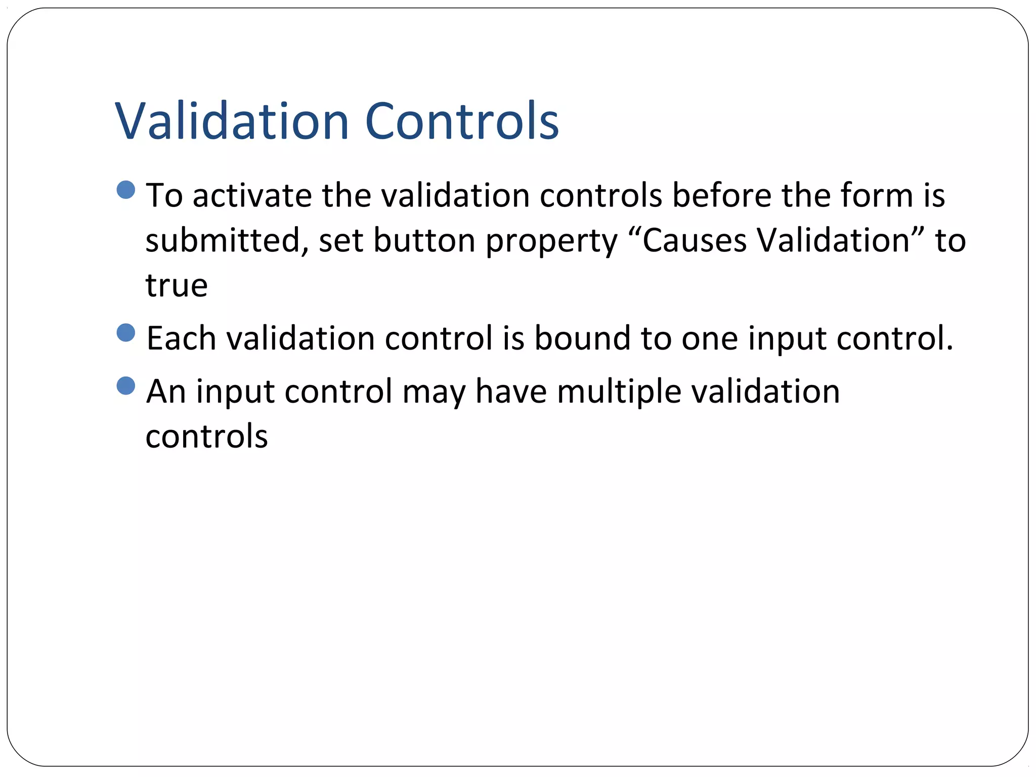 Validation Controls
To activate the validation controls before the form is
submitted, set button property “Causes Validation” to
true
Each validation control is bound to one input control.
An input control may have multiple validation
controls
 