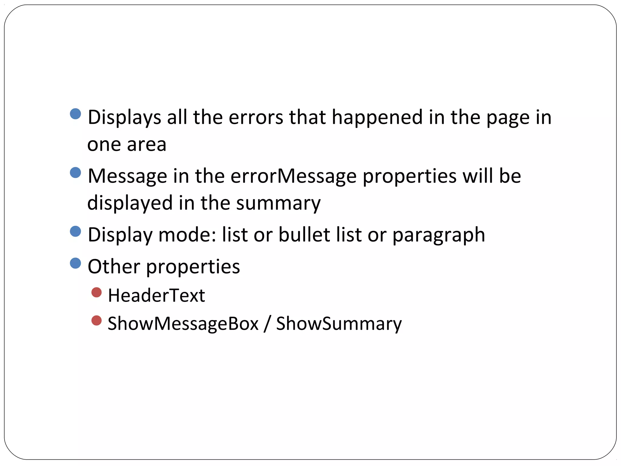 Displays all the errors that happened in the page in
one area
Message in the errorMessage properties will be
displayed in the summary
Display mode: list or bullet list or paragraph
Other properties
HeaderText
ShowMessageBox / ShowSummary
 