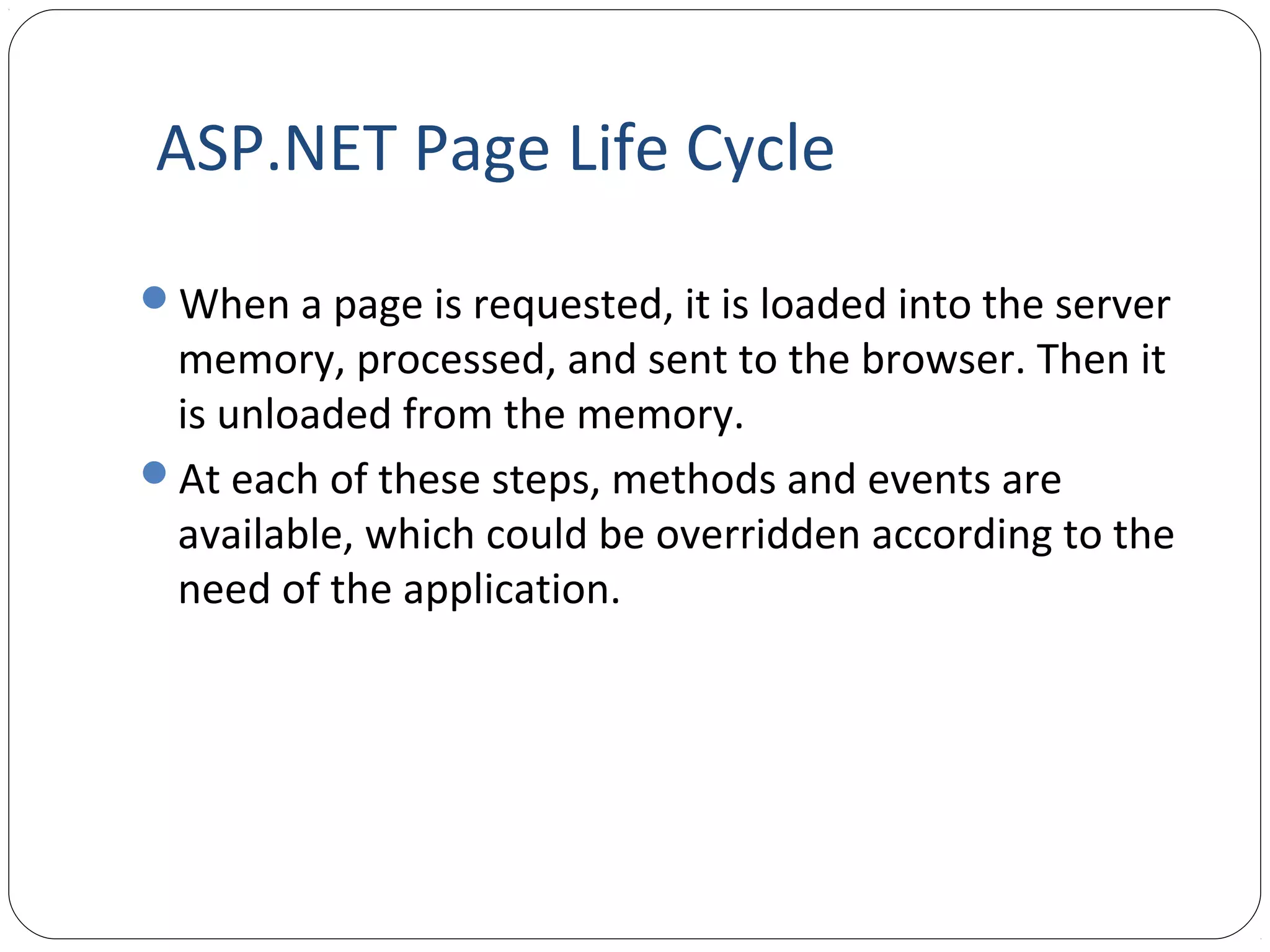 ASP.NET Page Life Cycle
When a page is requested, it is loaded into the server
memory, processed, and sent to the browser. Then it
is unloaded from the memory.
At each of these steps, methods and events are
available, which could be overridden according to the
need of the application.
 