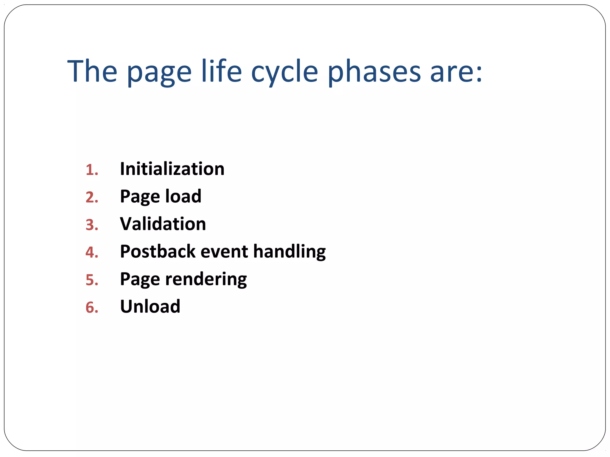 The page life cycle phases are:
1. Initialization
2. Page load
3. Validation
4. Postback event handling
5. Page rendering
6. Unload
 