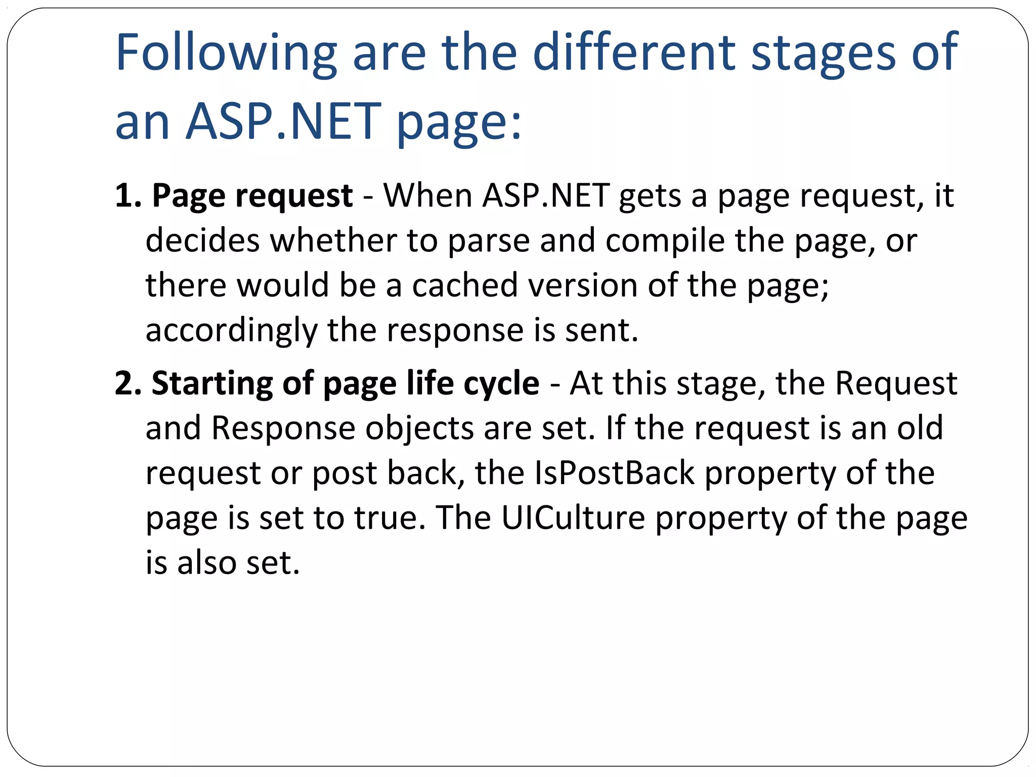 Following are the different stages of
an ASP.NET page:
1. Page request - When ASP.NET gets a page request, it
decides whether to parse and compile the page, or
there would be a cached version of the page;
accordingly the response is sent.
2. Starting of page life cycle - At this stage, the Request
and Response objects are set. If the request is an old
request or post back, the IsPostBack property of the
page is set to true. The UICulture property of the page
is also set.
 