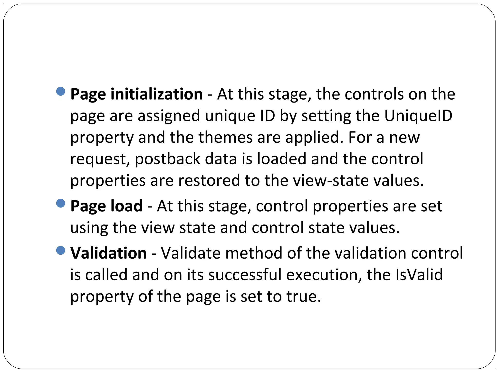 Page initialization - At this stage, the controls on the
page are assigned unique ID by setting the UniqueID
property and the themes are applied. For a new
request, postback data is loaded and the control
properties are restored to the view-state values.
Page load - At this stage, control properties are set
using the view state and control state values.
Validation - Validate method of the validation control
is called and on its successful execution, the IsValid
property of the page is set to true.
 