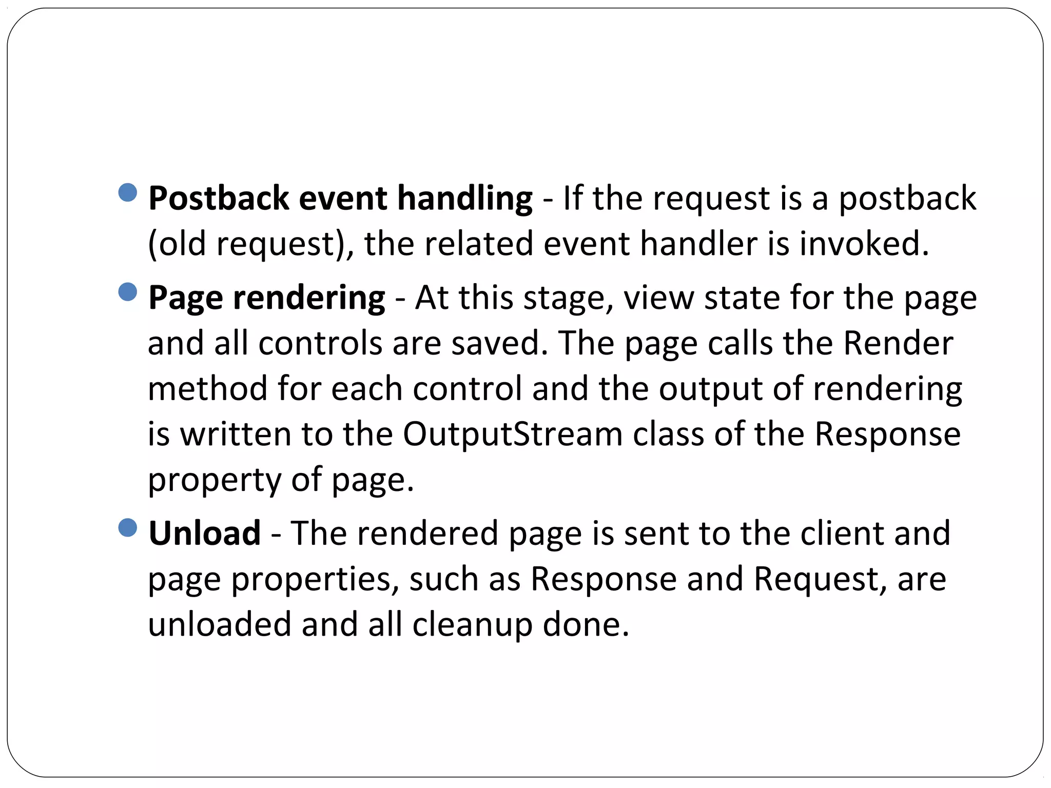 Postback event handling - If the request is a postback
(old request), the related event handler is invoked.
Page rendering - At this stage, view state for the page
and all controls are saved. The page calls the Render
method for each control and the output of rendering
is written to the OutputStream class of the Response
property of page.
Unload - The rendered page is sent to the client and
page properties, such as Response and Request, are
unloaded and all cleanup done.
 