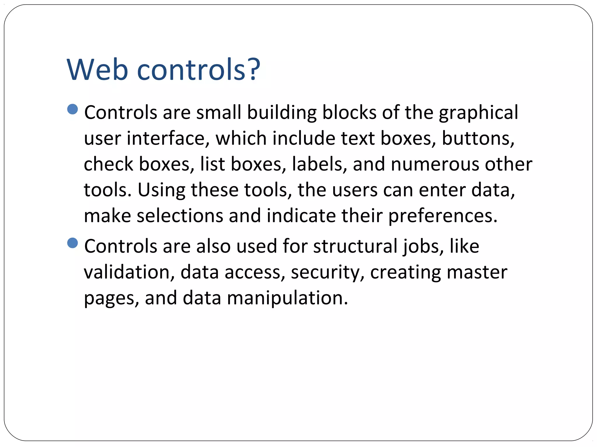 Web controls?
Controls are small building blocks of the graphical
user interface, which include text boxes, buttons,
check boxes, list boxes, labels, and numerous other
tools. Using these tools, the users can enter data,
make selections and indicate their preferences.
Controls are also used for structural jobs, like
validation, data access, security, creating master
pages, and data manipulation.
 