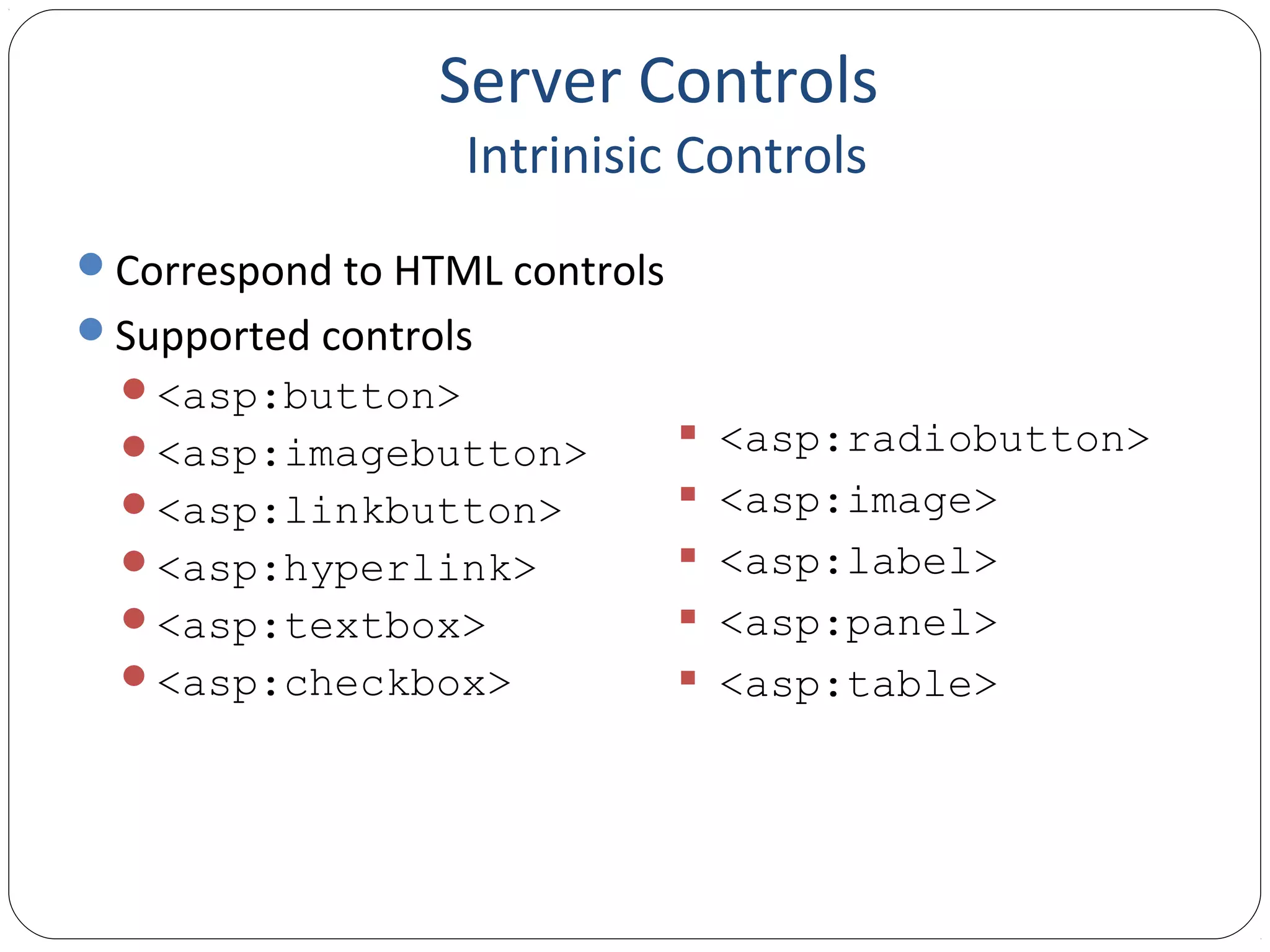 Server Controls
Intrinisic Controls
Correspond to HTML controls
Supported controls
<asp:button>
<asp:imagebutton>
<asp:linkbutton>
<asp:hyperlink>
<asp:textbox>
<asp:checkbox>
 <asp:radiobutton>
 <asp:image>
 <asp:label>
 <asp:panel>
 <asp:table>
 