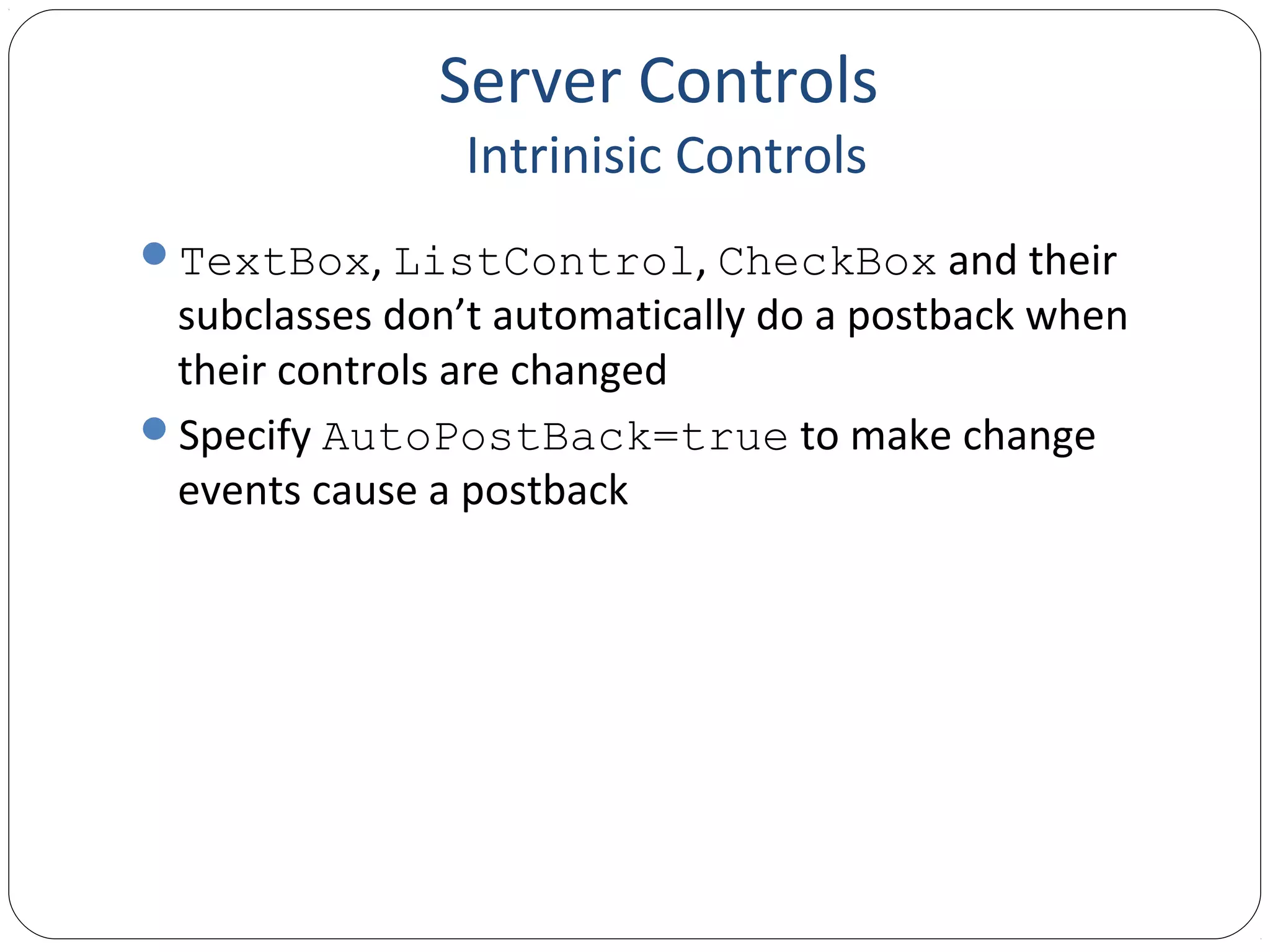 Server Controls
Intrinisic Controls
TextBox, ListControl, CheckBox and their
subclasses don’t automatically do a postback when
their controls are changed
Specify AutoPostBack=true to make change
events cause a postback
 