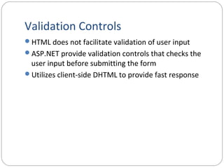 Validation Controls
HTML does not facilitate validation of user input
ASP.NET provide validation controls that checks the
user input before submitting the form
Utilizes client-side DHTML to provide fast response
 