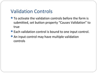 Validation Controls
To activate the validation controls before the form is
submitted, set button property “Causes Validation” to
true
Each validation control is bound to one input control.
An input control may have multiple validation
controls
 