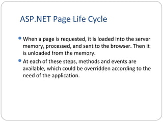 ASP.NET Page Life Cycle
When a page is requested, it is loaded into the server
memory, processed, and sent to the browser. Then it
is unloaded from the memory.
At each of these steps, methods and events are
available, which could be overridden according to the
need of the application.
 