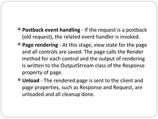 Postback event handling - If the request is a postback
(old request), the related event handler is invoked.
Page rendering - At this stage, view state for the page
and all controls are saved. The page calls the Render
method for each control and the output of rendering
is written to the OutputStream class of the Response
property of page.
Unload - The rendered page is sent to the client and
page properties, such as Response and Request, are
unloaded and all cleanup done.
 
