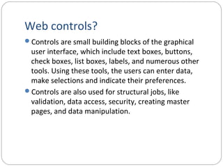 Web controls?
Controls are small building blocks of the graphical
user interface, which include text boxes, buttons,
check boxes, list boxes, labels, and numerous other
tools. Using these tools, the users can enter data,
make selections and indicate their preferences.
Controls are also used for structural jobs, like
validation, data access, security, creating master
pages, and data manipulation.
 