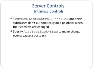 Server Controls
Intrinisic Controls
TextBox, ListControl, CheckBox and their
subclasses don’t automatically do a postback when
their controls are changed
Specify AutoPostBack=true to make change
events cause a postback
 