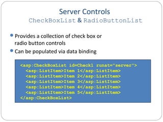 Server Controls
CheckBoxList & RadioButtonList
Provides a collection of check box or
radio button controls
Can be populated via data binding
<asp:CheckBoxList id=Check1 runat="server">
<asp:ListItem>Item 1</asp:ListItem>
<asp:ListItem>Item 2</asp:ListItem>
<asp:ListItem>Item 3</asp:ListItem>
<asp:ListItem>Item 4</asp:ListItem>
<asp:ListItem>Item 5</asp:ListItem>
</asp:CheckBoxList>
 