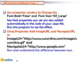 ASP:Hyperlink: Modification Trials - 1
 Use properties window to Change the
Font-Bold="False" and Font-Size="XX_Large"
See that properties you set are also added
automatically in the code of your .aspx file.
Run the program to see the effect.
 Using Properties Add ImageURL and NavigateURL
as
ImageUrl="http://www.sunmitra.com/images/s
unmitra.gif" and
NavigateUrl="http://www.google.com"
Run and understand the difference between two.
10
 