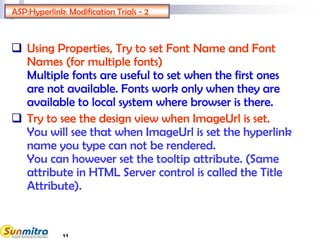 ASP:Hyperlink: Modification Trials - 2
 Using Properties, Try to set Font Name and Font
Names (for multiple fonts)
Multiple fonts are useful to set when the first ones
are not available. Fonts work only when they are
available to local system where browser is there.
 Try to see the design view when ImageUrl is set.
You will see that when ImageUrl is set the hyperlink
name you type can not be rendered.
You can however set the tooltip attribute. (Same
attribute in HTML Server control is called the Title
Attribute).
11
 