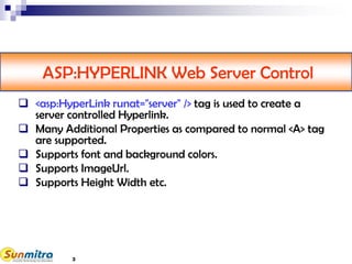 ASP:HYPERLINK Web Server Control
 <asp:HyperLink runat="server" /> tag is used to create a
server controlled Hyperlink.
 Many Additional Properties as compared to normal <A> tag
are supported.
 Supports font and background colors.
 Supports ImageUrl.
 Supports Height Width etc.
3
 