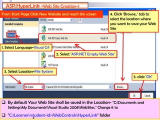  By default Your Web Site shall be saved in the Location- "C:Documents and
SettingsMy DocumentsVisual Studio 2008WebSites." Change it to
 "C:Learner<student-id>WebControlsHyperLink" folder
ASP:HyperLink -Web Site Creation-1
From Start Page Click New Website and reach this screen
2. Select 'ASP.NET Empty Web Site'
3. Select Location=File System
4. Click 'Browse..' tab to
select the location where
you want to save your Web
Site
5. click 'OK'
1. Select Language=Visual C#
4
 