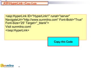 ASP:HyperLink –Copy Code
<asp:HyperLink ID="HyperLink1" runat="server"
NavigateUrl="http://www.sunmitra.com" Font-Bold="True"
Font-Size='25' Target="_blank">
Visit sunmitra.com!
</asp:HyperLink>
Copy this Code
7
 