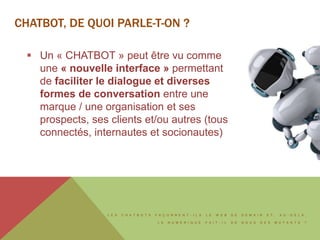 L E S C H A T B O T S F A Ç O N N E N T - I L S L E W E B D E D E M A I N E T , A U - D E L À ,
L E N U M É R I Q U E F A I T - I L D E N O U S D E S M U T A N T S ?
CHATBOT, DE QUOI PARLE-T-ON ?
 Un « CHATBOT » peut être vu comme
une « nouvelle interface » permettant
de faciliter le dialogue et diverses
formes de conversation entre une
marque / une organisation et ses
prospects, ses clients et/ou autres (tous
connectés, internautes et socionautes)
 