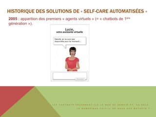 L E S C H A T B O T S F A Ç O N N E N T - I L S L E W E B D E D E M A I N E T , A U - D E L À ,
L E N U M É R I Q U E F A I T - I L D E N O U S D E S M U T A N T S ?
HISTORIQUE DES SOLUTIONS DE « SELF-CARE AUTOMATISÉES »
2005 : apparition des premiers « agents virtuels » (= « chatbots de 1ère
génération »).
 