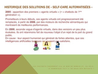 L E S C H A T B O T S F A Ç O N N E N T - I L S L E W E B D E D E M A I N E T , A U - D E L À ,
L E N U M É R I Q U E F A I T - I L D E N O U S D E S M U T A N T S ?
HISTORIQUE DES SOLUTIONS DE « SELF-CARE AUTOMATISÉES »
2005 : apparition des premiers « agents virtuels » (= « chatbots de 1ère
génération »).
Prometteurs à leurs débuts, ces agents virtuels ont progressivement été
remplacés, à partir de 2006, par des moteurs de recherche sémantiques qui
montraient de meilleures performances.
En 2008, seconde vague d’agents virtuels, dans des versions un peu plus
évoluées. Ils ont néanmoins fait de nouveau l’objet d’un rejet de la part du grand
public.
En cause : leur aspect humanisé qui générait de fortes attentes, que ces
intelligences artificielles basiques ne savaient pas satisfaire.
 