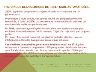 L E S C H A T B O T S F A Ç O N N E N T - I L S L E W E B D E D E M A I N E T , A U - D E L À ,
L E N U M É R I Q U E F A I T - I L D E N O U S D E S M U T A N T S ?
2005 : apparition des premiers « agents virtuels » (= « chatbots de 1ère
génération »).
Prometteurs à leurs débuts, ces agents virtuels ont progressivement été
remplacés, à partir de 2006, par des moteurs de recherche sémantiques qui
montraient de meilleures performances.
En 2008, seconde vague d’agents virtuels, dans des versions un peu plus
évoluées. Ils ont néanmoins fait de nouveau l’objet d’un rejet de la part du grand
public.
En cause : leur aspect humanisé qui générait de fortes attentes, que ces
intelligences artificielles basiques ne savaient pas satisfaire.
Les chatbots de nouvelles générations font leur retour en 2016 grâce
notamment à l’ouverture progressive d’API par grandes plateformes sociales,
avec Fabebook en tête de pont. Ils sont dorénavant capables d’échanger
directement dans les plateformes messaging favorites des internautes, et de
prendre en charge des opérations transactionnelles.
HISTORIQUE DES SOLUTIONS DE « SELF-CARE AUTOMATISÉES »
 