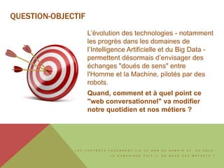 L E S C H A T B O T S F A Ç O N N E N T - I L S L E W E B D E D E M A I N E T , A U - D E L À ,
L E N U M É R I Q U E F A I T - I L D E N O U S D E S M U T A N T S ?
QUESTION-OBJECTIF
L’évolution des technologies - notamment
les progrès dans les domaines de
l’Intelligence Artificielle et du Big Data -
permettent désormais d’envisager des
échanges "doués de sens" entre
l'Homme et la Machine, pilotés par des
robots.
Quand, comment et à quel point ce
"web conversationnel" va modifier
notre quotidien et nos métiers ?
 