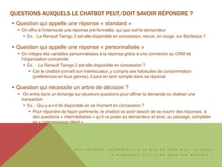 L E S C H A T B O T S F A Ç O N N E N T - I L S L E W E B D E D E M A I N E T , A U - D E L À ,
L E N U M É R I Q U E F A I T - I L D E N O U S D E S M U T A N T S ?
QUESTIONS AUXQUELLES LE CHATBOT PEUT/DOIT SAVOIR RÉPONDRE ?
 Question qui appelle une réponse « standard »
 On offre à l’internaute une réponse pré-formatée, qui que soit le demandeur
 Ex. : La Renault Twingo 2 est-elle disponible en concession, neuve, en rouge, sur Bordeaux ?
 Question qui appelle une réponse « personnalisée »
 On intègre des variables personnalisées à la réponse grâce à une connexion au CRM de
l’organisation concernée
 Ex. : La Renault Twingo 2 est-elle disponible en concession ?
 Car le chatbot connaît son interlocuteur, y compris ses habitudes de consommation
(préférences en tous genres), il peut en tenir compte dans sa réponse
 Question qui nécessite un arbre de décision ?
 On entre dans un échange sur plusieurs questions pour affiner la demande ou réaliser une
transaction
 Ex. : Qui y-a-t-il de disponible en ce moment en concession ?
 Pour répondre de façon pertinente, le chatbot va avoir besoin de se nourrir des réponses à
des questions « intermédiaires » qu’il va poser au demandeur et ainsi, au passage, compléter
sa « connaissance client »
 