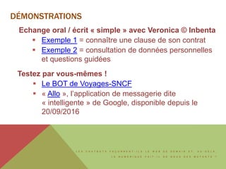 L E S C H A T B O T S F A Ç O N N E N T - I L S L E W E B D E D E M A I N E T , A U - D E L À ,
L E N U M É R I Q U E F A I T - I L D E N O U S D E S M U T A N T S ?
DÉMONSTRATIONS
Echange oral / écrit « simple » avec Veronica © Inbenta
 Exemple 1 = connaître une clause de son contrat
 Exemple 2 = consultation de données personnelles
et questions guidées
Testez par vous-mêmes !
 Le BOT de Voyages-SNCF
 « Allo », l’application de messagerie dite
« intelligente » de Google, disponible depuis le
20/09/2016
 