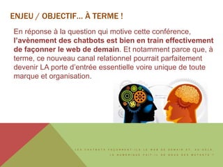 L E S C H A T B O T S F A Ç O N N E N T - I L S L E W E B D E D E M A I N E T , A U - D E L À ,
L E N U M É R I Q U E F A I T - I L D E N O U S D E S M U T A N T S ?
ENJEU / OBJECTIF… À TERME !
En réponse à la question qui motive cette conférence,
l’avènement des chatbots est bien en train effectivement
de façonner le web de demain. Et notamment parce que, à
terme, ce nouveau canal relationnel pourrait parfaitement
devenir LA porte d’entrée essentielle voire unique de toute
marque et organisation.
 