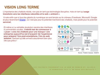 L E S C H A T B O T S F A Ç O N N E N T - I L S L E W E B D E D E M A I N E T , A U - D E L À ,
L E N U M É R I Q U E F A I T - I L D E N O U S D E S M U T A N T S ?
L’importance des chatbots réside, non pas en tant que technologie disruptive, mais en tant qu’usage
transitoire vers les interfaces naturelles et le web « ambiant ».
A note enfin que si tous les géants du numérique se sont lancés sur le créneau (Facebook, Microsoft, Google
et plus récemment Oracle), ce n’est pas pour le potentiel marchand des chatbots, mais plutôt pour le potentiel
serviciel.
Et même si La véritable révolution viendra des interfaces
à commandes vocales, l’intérêt réel de commencer à
« jouer » avec les chatbots pour une marque / une
entreprise aujourd’hui est d’acquérir de l’expérience
pour préparer l’ère post-smartphone, l’ère du web
ambiant. Sachant qu’elle arrivera assurément bien plus
vite que prévu !
VISION LONG TERME
Source : Frederic Cavazza - 04/2016
 