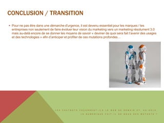 L E S C H A T B O T S F A Ç O N N E N T - I L S L E W E B D E D E M A I N E T , A U - D E L À ,
L E N U M É R I Q U E F A I T - I L D E N O U S D E S M U T A N T S ?
 Pour ne pas être dans une démarche d'urgence, il est devenu essentiel pour les marques / les
entreprises non seulement de faire évoluer leur vision du marketing vers un marketing résolument 3.0
mais au-delà encore de se donner les moyens de savoir « deviner de quoi sera fait l’avenir des usages
et des technologies » afin d’anticiper et profiter de ces mutations profondes…
CONCLUSION / TRANSITION
 