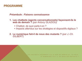 L E S C H A T B O T S F A Ç O N N E N T - I L S L E W E B D E D E M A I N E T , A U - D E L À ,
L E N U M É R I Q U E F A I T - I L D E N O U S D E S M U T A N T S ?
PROGRAMME
Préambule : Faisons connaissance
1. Les chatbots (agents conversationnels) façonnent-ils le
web de demain ? (par Antony GLAZIOU)
 Chatbot, de quoi parle-t-on ?
 Impacts attendus sur les stratégies et dispositifs digitaux ?
2. Le numérique fait-il de nous des mutants ? (par J.-Ch.
GILBERT)
 