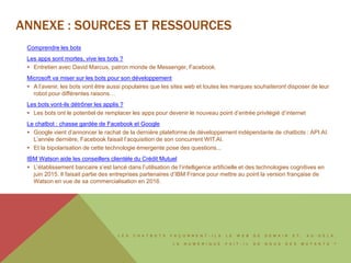 L E S C H A T B O T S F A Ç O N N E N T - I L S L E W E B D E D E M A I N E T , A U - D E L À ,
L E N U M É R I Q U E F A I T - I L D E N O U S D E S M U T A N T S ?
ANNEXE : SOURCES ET RESSOURCES
Comprendre les bots
Les apps sont mortes, vive les bots ?
 Entretien avec David Marcus, patron monde de Messenger, Facebook.
Microsoft va miser sur les bots pour son développement
 A l’avenir, les bots vont être aussi populaires que les sites web et toutes les marques souhaiteront disposer de leur
robot pour différentes raisons…
Les bots vont-ils détrôner les applis ?
 Les bots ont le potentiel de remplacer les apps pour devenir le nouveau point d’entrée privilégié d’internet
Le chatbot : chasse gardée de Facebook et Google
 Google vient d’annoncer le rachat de la dernière plateforme de développement indépendante de chatbots : API.AI.
L’année dernière, Facebook faisait l’acquisition de son concurrent WIT.AI.
 Et la bipolarisation de cette technologie émergente pose des questions...
IBM Watson aide les conseillers clientèle du Crédit Mutuel
 L’établissement bancaire s’est lancé dans l’utilisation de l’intelligence artificielle et des technologies cognitives en
juin 2015. Il faisait partie des entreprises partenaires d’IBM France pour mettre au point la version française de
Watson en vue de sa commercialisation en 2016.
 